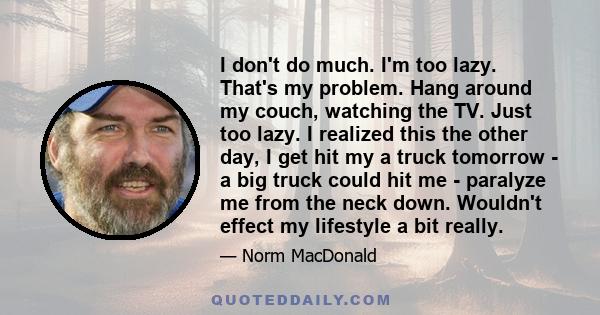 I don't do much. I'm too lazy. That's my problem. Hang around my couch, watching the TV. Just too lazy. I realized this the other day, I get hit my a truck tomorrow - a big truck could hit me - paralyze me from the neck 