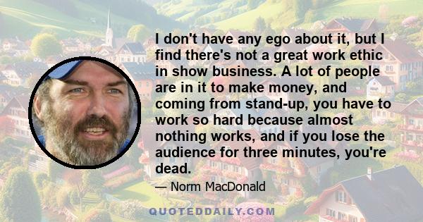 I don't have any ego about it, but I find there's not a great work ethic in show business. A lot of people are in it to make money, and coming from stand-up, you have to work so hard because almost nothing works, and if 