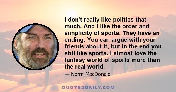 I don't really like politics that much. And I like the order and simplicity of sports. They have an ending. You can argue with your friends about it, but in the end you still like sports. I almost love the fantasy world 