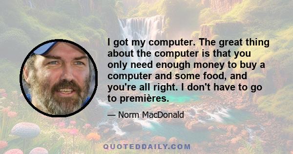 I got my computer. The great thing about the computer is that you only need enough money to buy a computer and some food, and you're all right. I don't have to go to premières.