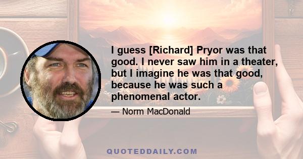 I guess [Richard] Pryor was that good. I never saw him in a theater, but I imagine he was that good, because he was such a phenomenal actor.