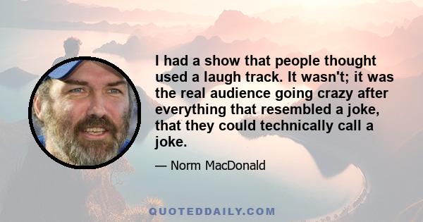 I had a show that people thought used a laugh track. It wasn't; it was the real audience going crazy after everything that resembled a joke, that they could technically call a joke.