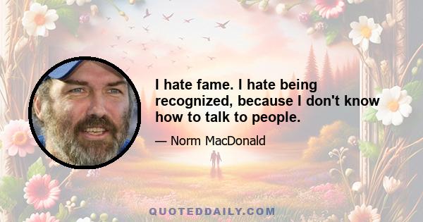 I hate fame. I hate being recognized, because I don't know how to talk to people.