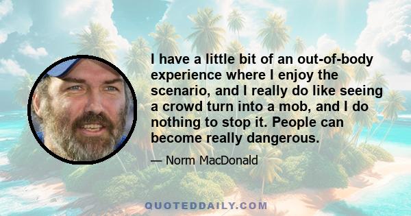 I have a little bit of an out-of-body experience where I enjoy the scenario, and I really do like seeing a crowd turn into a mob, and I do nothing to stop it. People can become really dangerous.