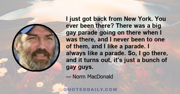 I just got back from New York. You ever been there? There was a big gay parade going on there when I was there, and I never been to one of them, and I like a parade. I always like a parade. So, I go there, and it turns