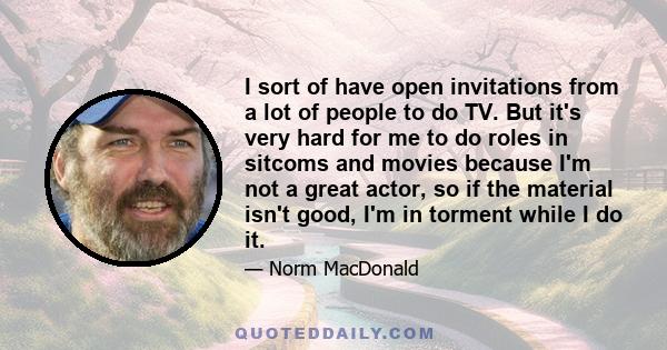 I sort of have open invitations from a lot of people to do TV. But it's very hard for me to do roles in sitcoms and movies because I'm not a great actor, so if the material isn't good, I'm in torment while I do it.