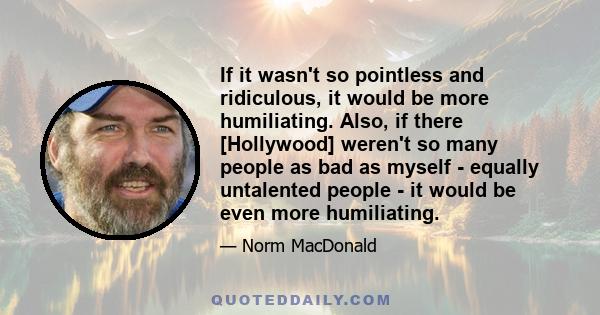 If it wasn't so pointless and ridiculous, it would be more humiliating. Also, if there [Hollywood] weren't so many people as bad as myself - equally untalented people - it would be even more humiliating.