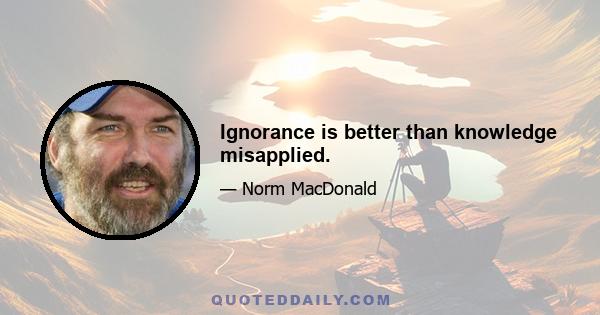 Ignorance is better than knowledge misapplied.