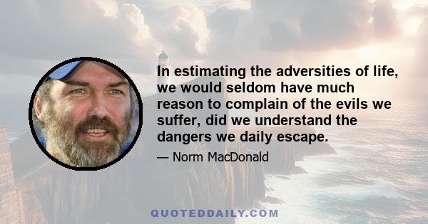 In estimating the adversities of life, we would seldom have much reason to complain of the evils we suffer, did we understand the dangers we daily escape.