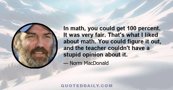 In math, you could get 100 percent. It was very fair. That's what I liked about math. You could figure it out, and the teacher couldn't have a stupid opinion about it.