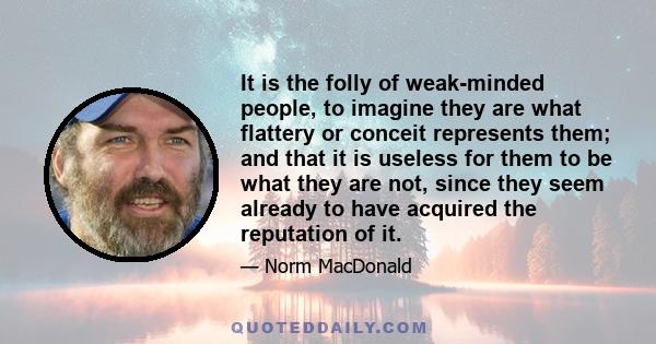 It is the folly of weak-minded people, to imagine they are what flattery or conceit represents them; and that it is useless for them to be what they are not, since they seem already to have acquired the reputation of it.