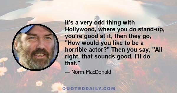 It's a very odd thing with Hollywood, where you do stand-up, you're good at it, then they go, How would you like to be a horrible actor? Then you say, All right, that sounds good. I'll do that.