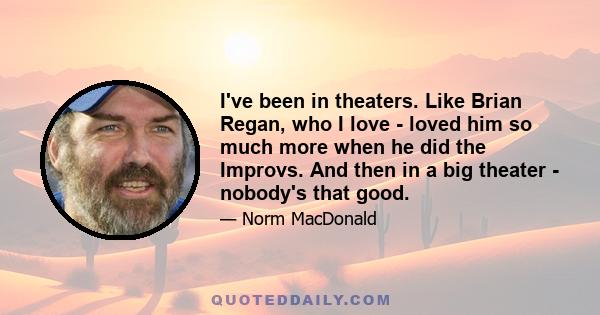 I've been in theaters. Like Brian Regan, who I love - loved him so much more when he did the Improvs. And then in a big theater - nobody's that good.