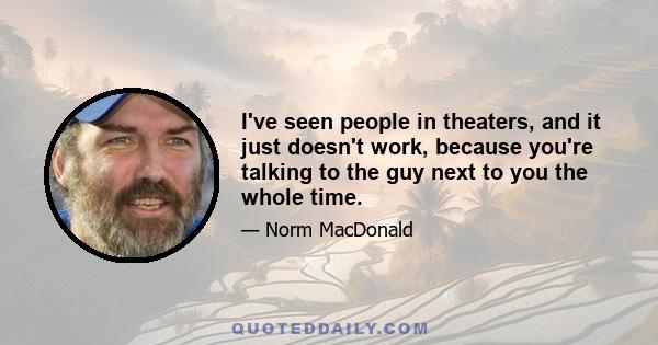 I've seen people in theaters, and it just doesn't work, because you're talking to the guy next to you the whole time.