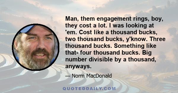 Man, them engagement rings, boy, they cost a lot. I was looking at 'em. Cost like a thousand bucks, two thousand bucks, y'know. Three thousand bucks. Something like that- four thousand bucks. Big number divisible by a