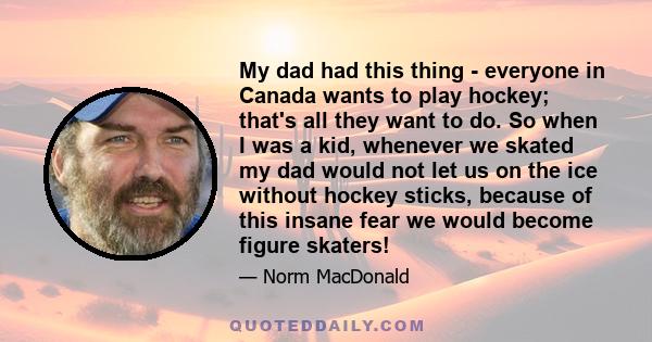 My dad had this thing - everyone in Canada wants to play hockey; that's all they want to do. So when I was a kid, whenever we skated my dad would not let us on the ice without hockey sticks, because of this insane fear