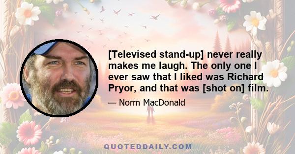 [Televised stand-up] never really makes me laugh. The only one I ever saw that I liked was Richard Pryor, and that was [shot on] film.