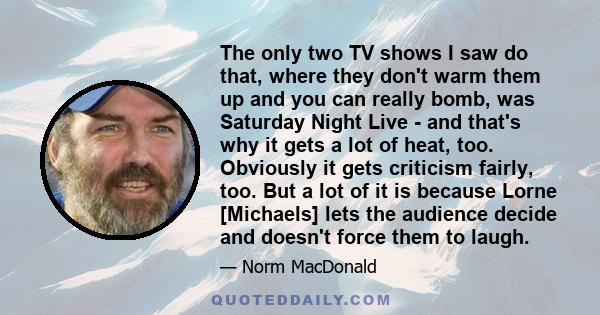 The only two TV shows I saw do that, where they don't warm them up and you can really bomb, was Saturday Night Live - and that's why it gets a lot of heat, too. Obviously it gets criticism fairly, too. But a lot of it