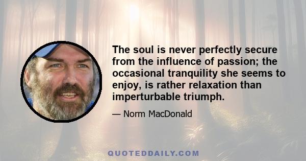 The soul is never perfectly secure from the influence of passion; the occasional tranquility she seems to enjoy, is rather relaxation than imperturbable triumph.