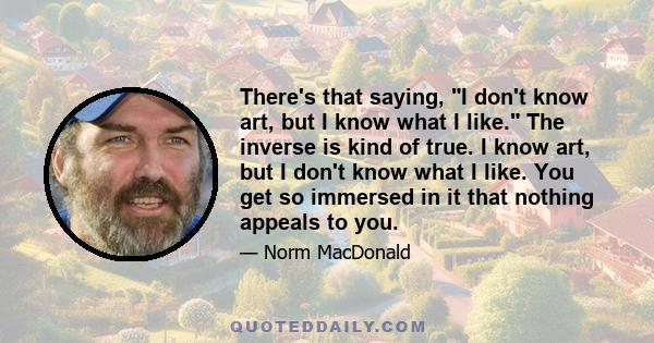 There's that saying, I don't know art, but I know what I like. The inverse is kind of true. I know art, but I don't know what I like. You get so immersed in it that nothing appeals to you.