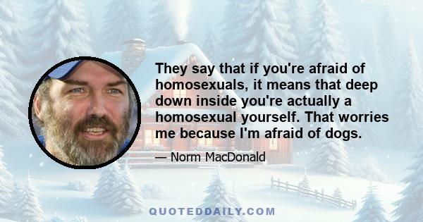 They say that if you're afraid of homosexuals, it means that deep down inside you're actually a homosexual yourself. That worries me because I'm afraid of dogs.