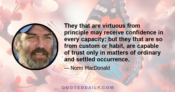 They that are virtuous from principle may receive confidence in every capacity; but they that are so from custom or habit, are capable of trust only in matters of ordinary and settled occurrence.