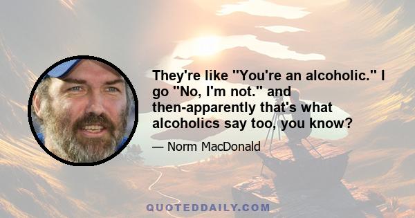 They're like ''You're an alcoholic.'' I go ''No, I'm not.'' and then-apparently that's what alcoholics say too, you know?