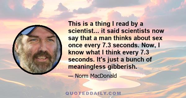 This is a thing I read by a scientist... it said scientists now say that a man thinks about sex once every 7.3 seconds. Now, I know what I think every 7.3 seconds. It's just a bunch of meaningless gibberish.