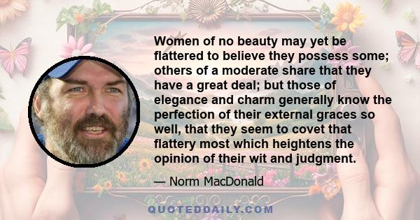 Women of no beauty may yet be flattered to believe they possess some; others of a moderate share that they have a great deal; but those of elegance and charm generally know the perfection of their external graces so