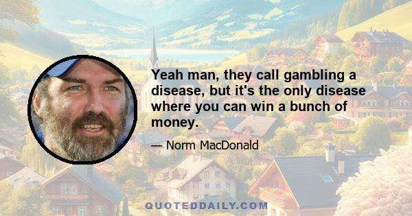 Yeah man, they call gambling a disease, but it's the only disease where you can win a bunch of money.