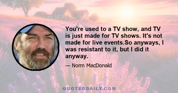 You're used to a TV show, and TV is just made for TV shows. It's not made for live events.So anyways, I was resistant to it, but I did it anyway.