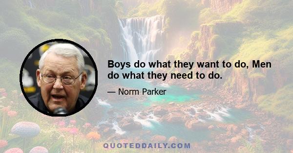 Boys do what they want to do, Men do what they need to do.