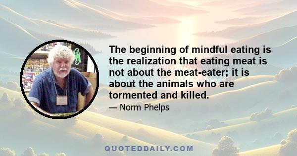 The beginning of mindful eating is the realization that eating meat is not about the meat-eater; it is about the animals who are tormented and killed.