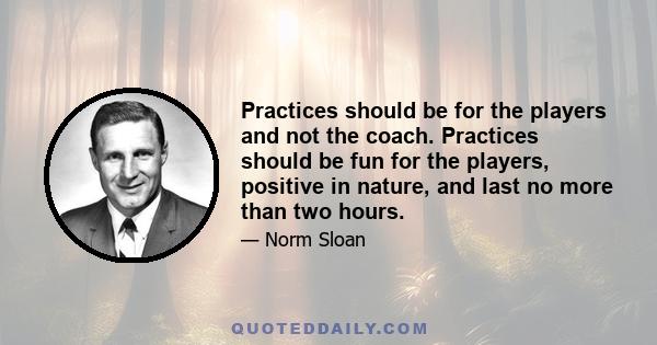 Practices should be for the players and not the coach. Practices should be fun for the players, positive in nature, and last no more than two hours.