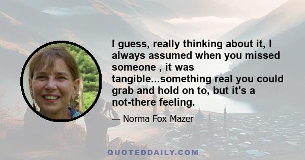 I guess, really thinking about it, I always assumed when you missed someone , it was tangible...something real you could grab and hold on to, but it's a not-there feeling.