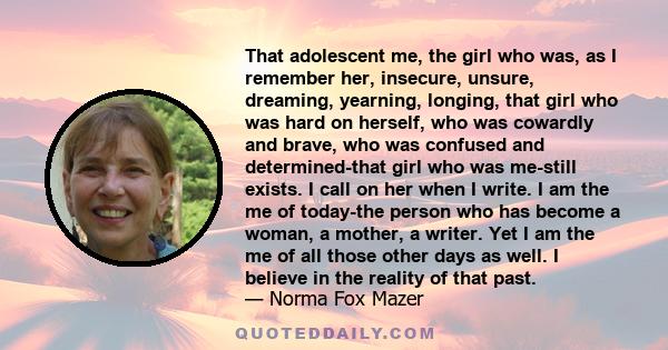 That adolescent me, the girl who was, as I remember her, insecure, unsure, dreaming, yearning, longing, that girl who was hard on herself, who was cowardly and brave, who was confused and determined-that girl who was