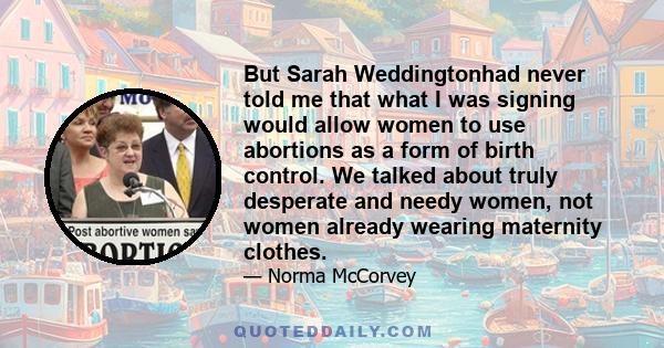 But Sarah Weddingtonhad never told me that what I was signing would allow women to use abortions as a form of birth control. We talked about truly desperate and needy women, not women already wearing maternity clothes.