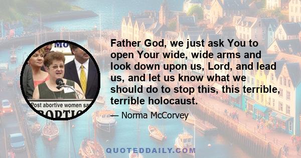 Father God, we just ask You to open Your wide, wide arms and look down upon us, Lord, and lead us, and let us know what we should do to stop this, this terrible, terrible holocaust.