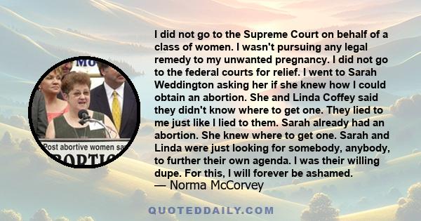 I did not go to the Supreme Court on behalf of a class of women. I wasn't pursuing any legal remedy to my unwanted pregnancy. I did not go to the federal courts for relief. I went to Sarah Weddington asking her if she