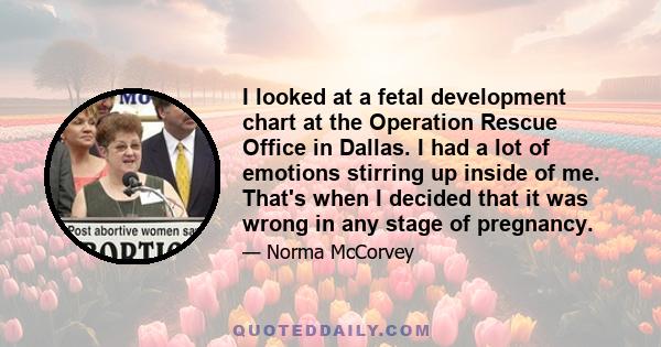 I looked at a fetal development chart at the Operation Rescue Office in Dallas. I had a lot of emotions stirring up inside of me. That's when I decided that it was wrong in any stage of pregnancy.