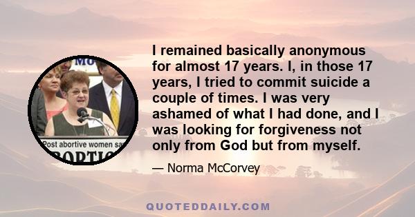 I remained basically anonymous for almost 17 years. I, in those 17 years, I tried to commit suicide a couple of times. I was very ashamed of what I had done, and I was looking for forgiveness not only from God but from