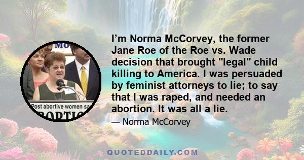 I’m Norma McCorvey, the former Jane Roe of the Roe vs. Wade decision that brought legal child killing to America. I was persuaded by feminist attorneys to lie; to say that I was raped, and needed an abortion. It was all 