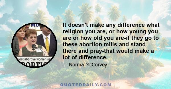 It doesn't make any difference what religion you are, or how young you are or how old you are-if they go to these abortion mills and stand there and pray-that would make a lot of difference.