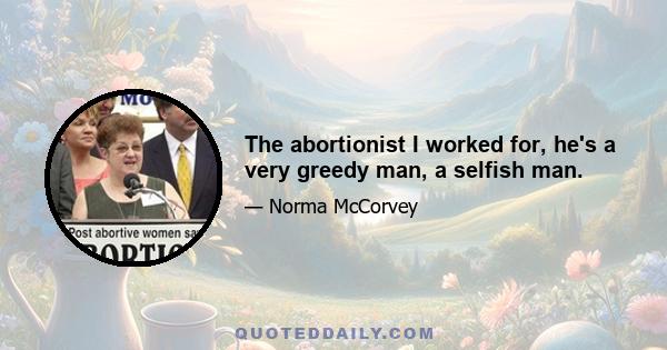 The abortionist I worked for, he's a very greedy man, a selfish man.