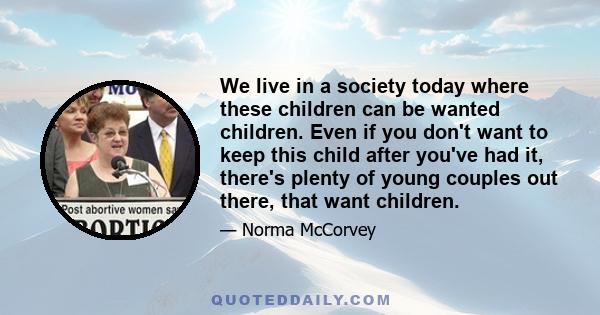 We live in a society today where these children can be wanted children. Even if you don't want to keep this child after you've had it, there's plenty of young couples out there, that want children.