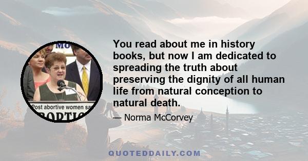 You read about me in history books, but now I am dedicated to spreading the truth about preserving the dignity of all human life from natural conception to natural death.