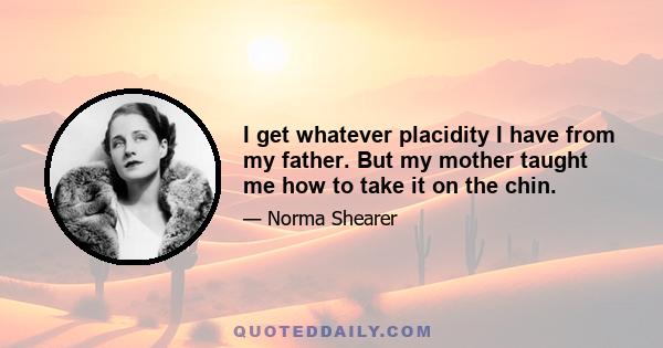 I get whatever placidity I have from my father. But my mother taught me how to take it on the chin.