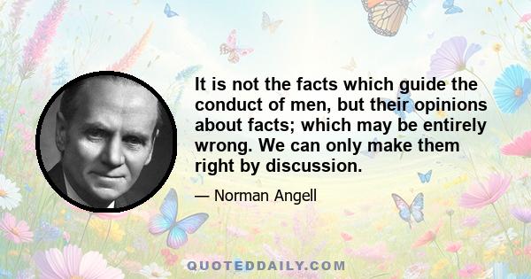 It is not the facts which guide the conduct of men, but their opinions about facts; which may be entirely wrong. We can only make them right by discussion.