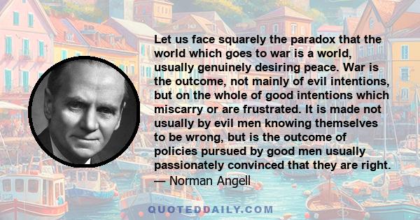 Let us face squarely the paradox that the world which goes to war is a world, usually genuinely desiring peace. War is the outcome, not mainly of evil intentions, but on the whole of good intentions which miscarry or