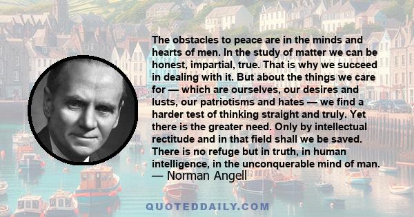 The obstacles to peace are in the minds and hearts of men. In the study of matter we can be honest, impartial, true. That is why we succeed in dealing with it. But about the things we care for — which are ourselves, our 